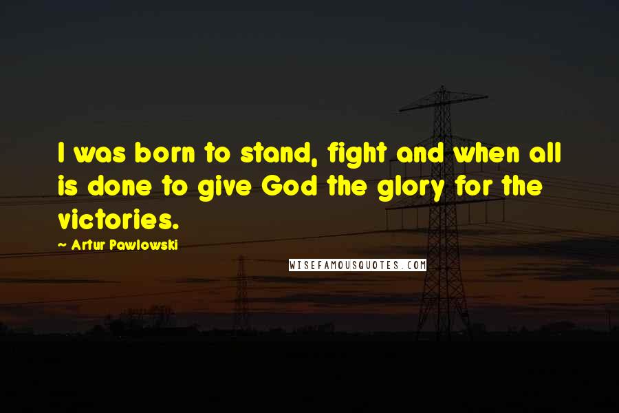 Artur Pawlowski Quotes: I was born to stand, fight and when all is done to give God the glory for the victories.