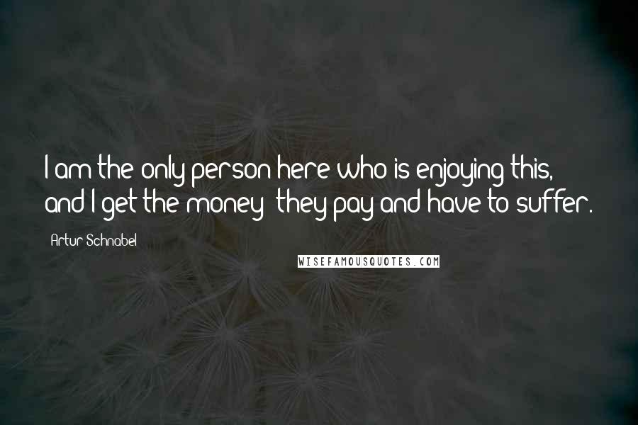 Artur Schnabel Quotes: I am the only person here who is enjoying this, and I get the money; they pay and have to suffer.