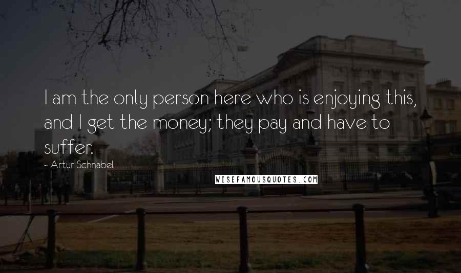 Artur Schnabel Quotes: I am the only person here who is enjoying this, and I get the money; they pay and have to suffer.