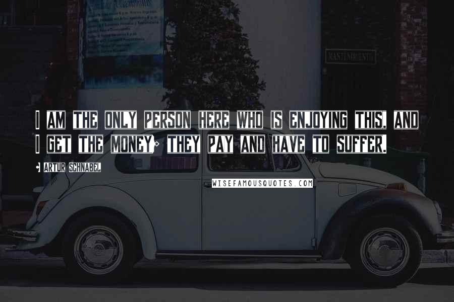 Artur Schnabel Quotes: I am the only person here who is enjoying this, and I get the money; they pay and have to suffer.