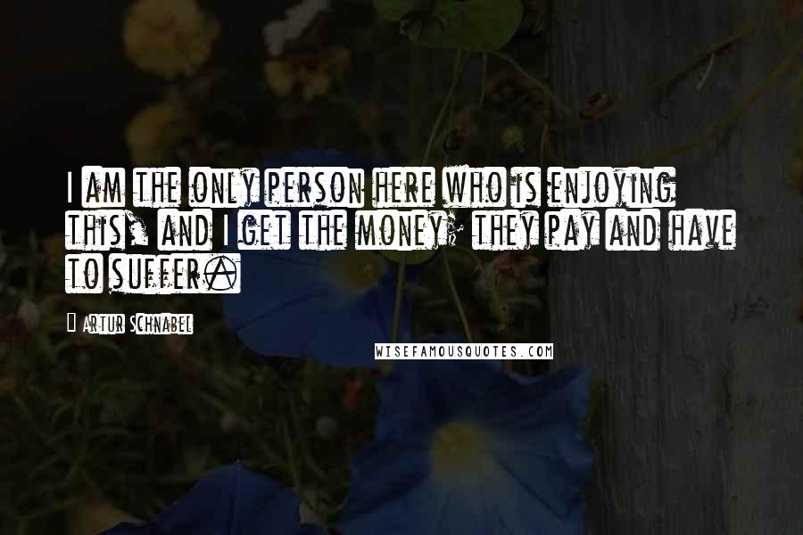 Artur Schnabel Quotes: I am the only person here who is enjoying this, and I get the money; they pay and have to suffer.