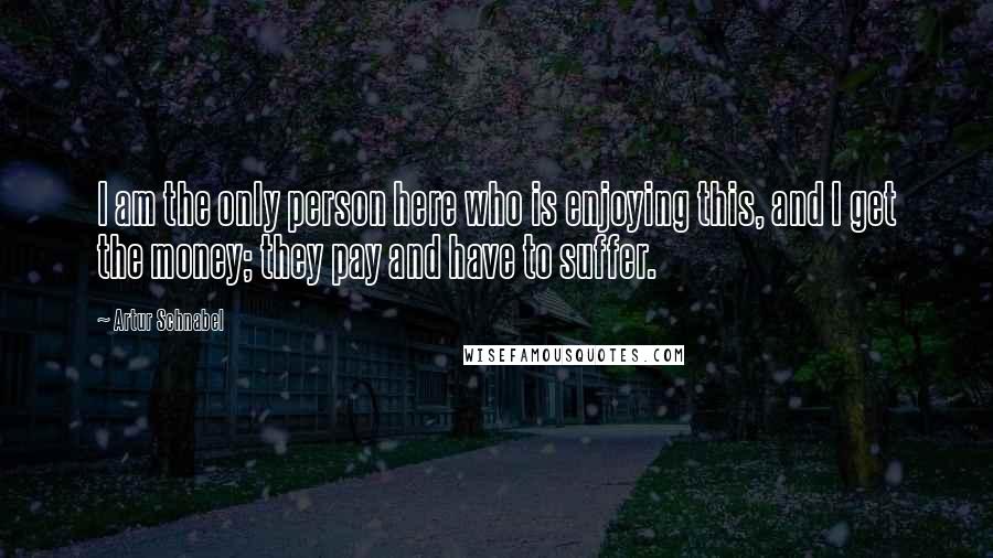 Artur Schnabel Quotes: I am the only person here who is enjoying this, and I get the money; they pay and have to suffer.