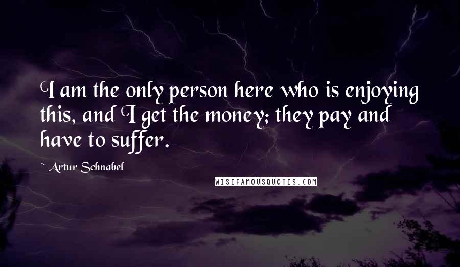 Artur Schnabel Quotes: I am the only person here who is enjoying this, and I get the money; they pay and have to suffer.