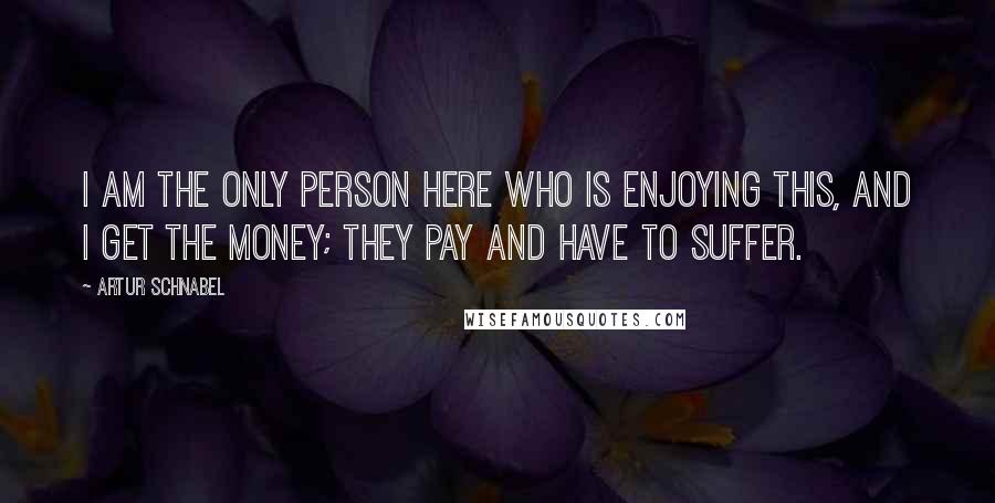 Artur Schnabel Quotes: I am the only person here who is enjoying this, and I get the money; they pay and have to suffer.