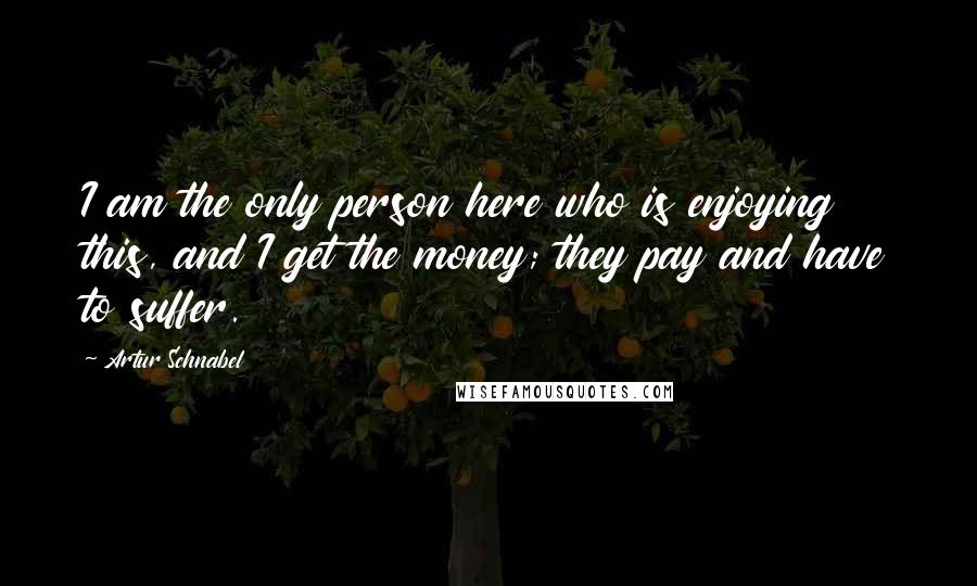 Artur Schnabel Quotes: I am the only person here who is enjoying this, and I get the money; they pay and have to suffer.