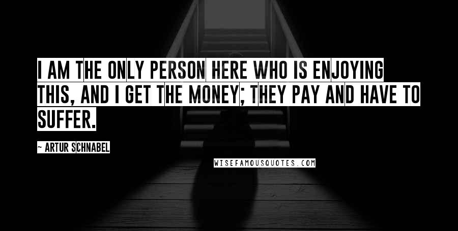 Artur Schnabel Quotes: I am the only person here who is enjoying this, and I get the money; they pay and have to suffer.