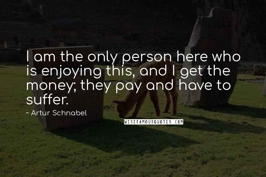 Artur Schnabel Quotes: I am the only person here who is enjoying this, and I get the money; they pay and have to suffer.