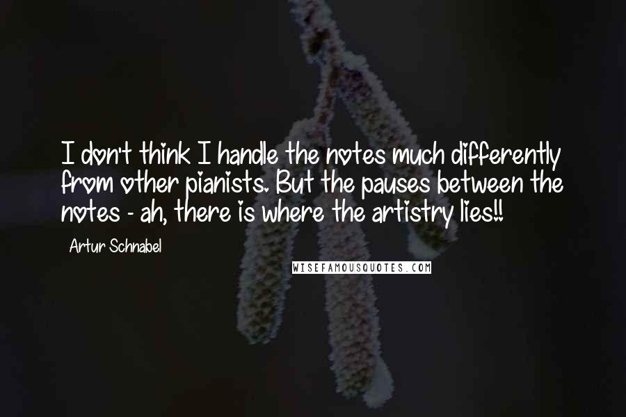 Artur Schnabel Quotes: I don't think I handle the notes much differently from other pianists. But the pauses between the notes - ah, there is where the artistry lies!!