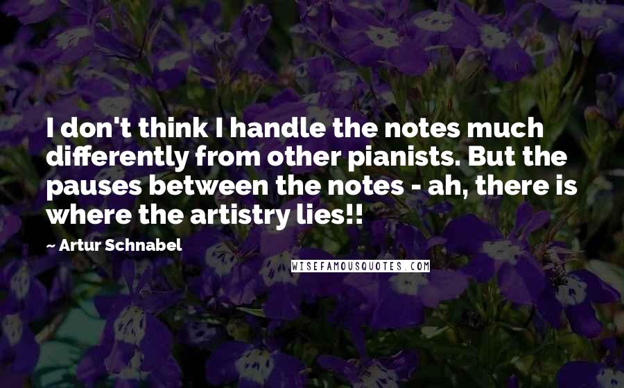 Artur Schnabel Quotes: I don't think I handle the notes much differently from other pianists. But the pauses between the notes - ah, there is where the artistry lies!!