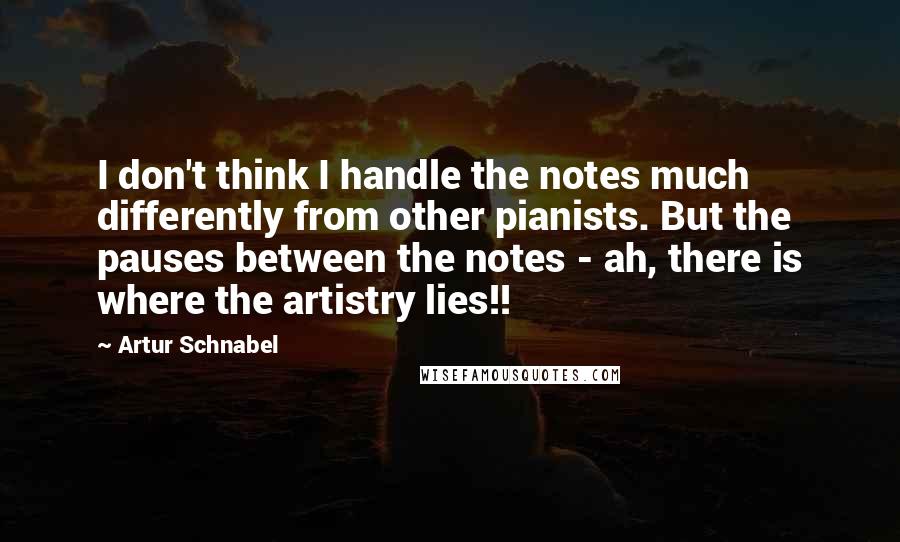 Artur Schnabel Quotes: I don't think I handle the notes much differently from other pianists. But the pauses between the notes - ah, there is where the artistry lies!!