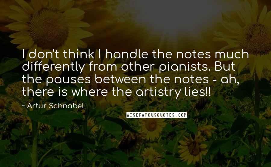 Artur Schnabel Quotes: I don't think I handle the notes much differently from other pianists. But the pauses between the notes - ah, there is where the artistry lies!!