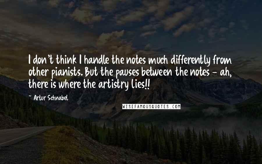 Artur Schnabel Quotes: I don't think I handle the notes much differently from other pianists. But the pauses between the notes - ah, there is where the artistry lies!!