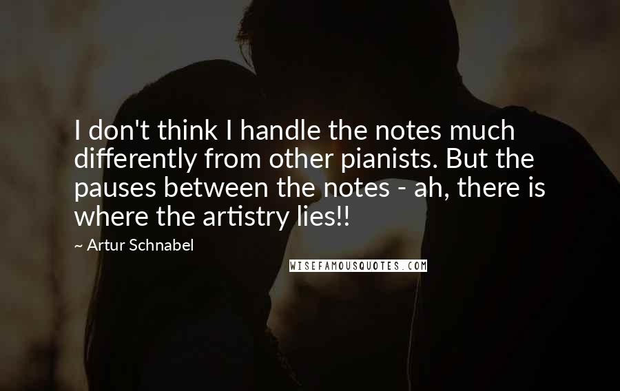 Artur Schnabel Quotes: I don't think I handle the notes much differently from other pianists. But the pauses between the notes - ah, there is where the artistry lies!!