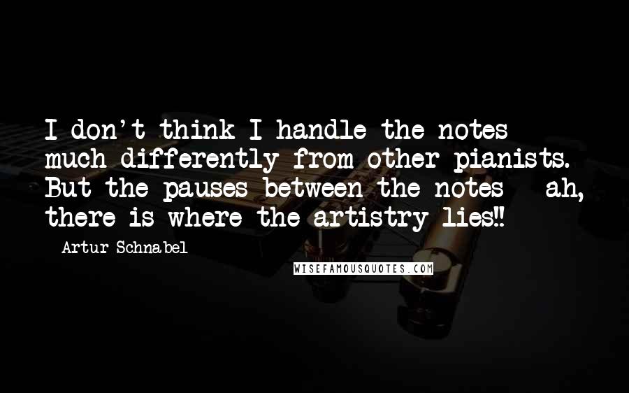 Artur Schnabel Quotes: I don't think I handle the notes much differently from other pianists. But the pauses between the notes - ah, there is where the artistry lies!!