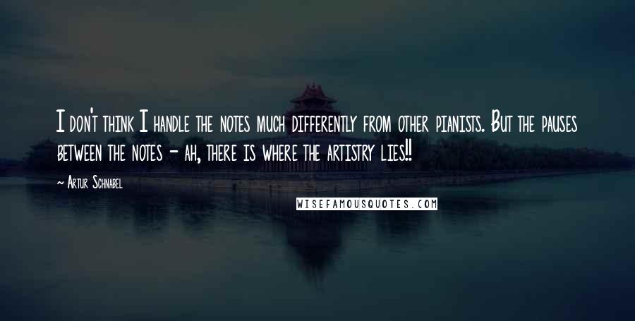 Artur Schnabel Quotes: I don't think I handle the notes much differently from other pianists. But the pauses between the notes - ah, there is where the artistry lies!!