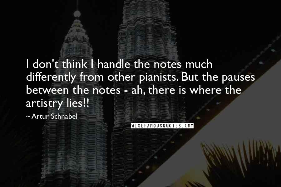 Artur Schnabel Quotes: I don't think I handle the notes much differently from other pianists. But the pauses between the notes - ah, there is where the artistry lies!!