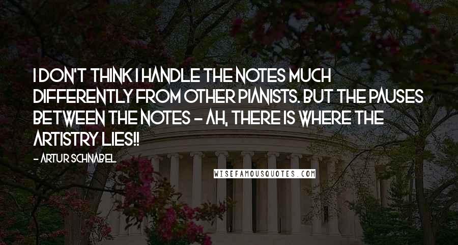 Artur Schnabel Quotes: I don't think I handle the notes much differently from other pianists. But the pauses between the notes - ah, there is where the artistry lies!!