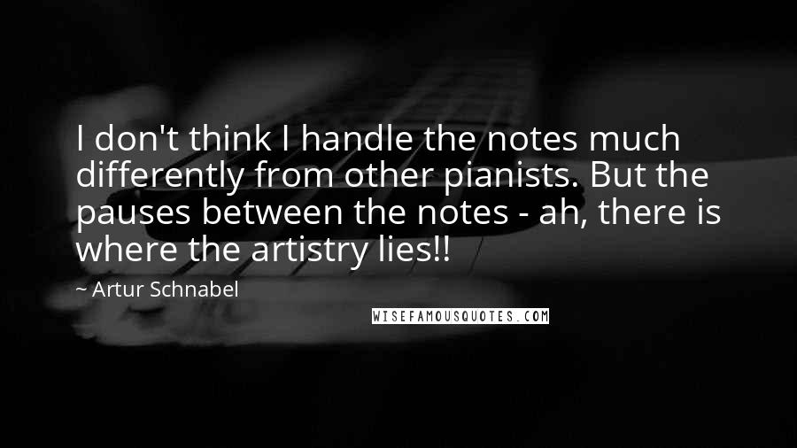 Artur Schnabel Quotes: I don't think I handle the notes much differently from other pianists. But the pauses between the notes - ah, there is where the artistry lies!!