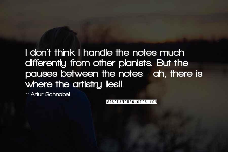 Artur Schnabel Quotes: I don't think I handle the notes much differently from other pianists. But the pauses between the notes - ah, there is where the artistry lies!!