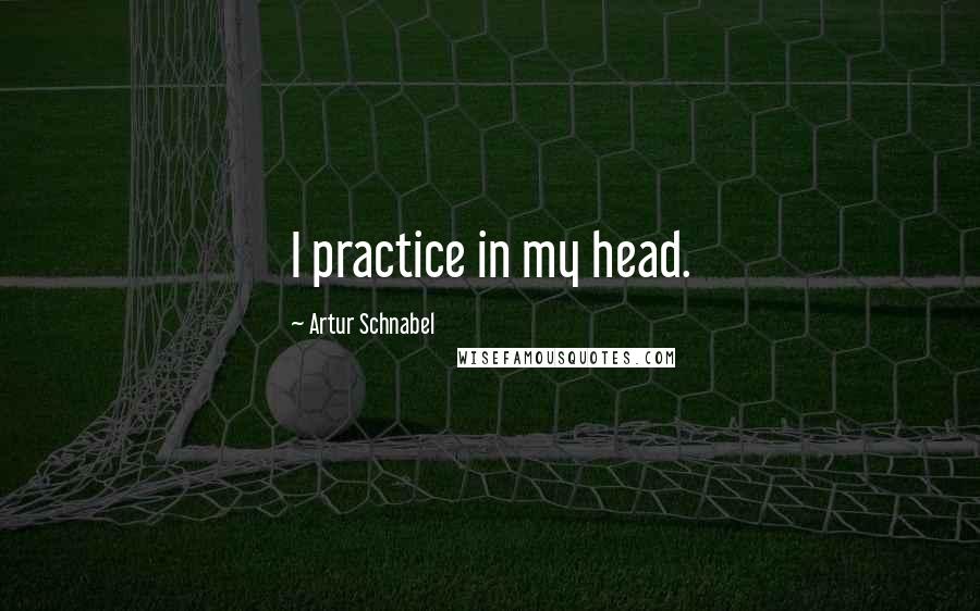 Artur Schnabel Quotes: I practice in my head.