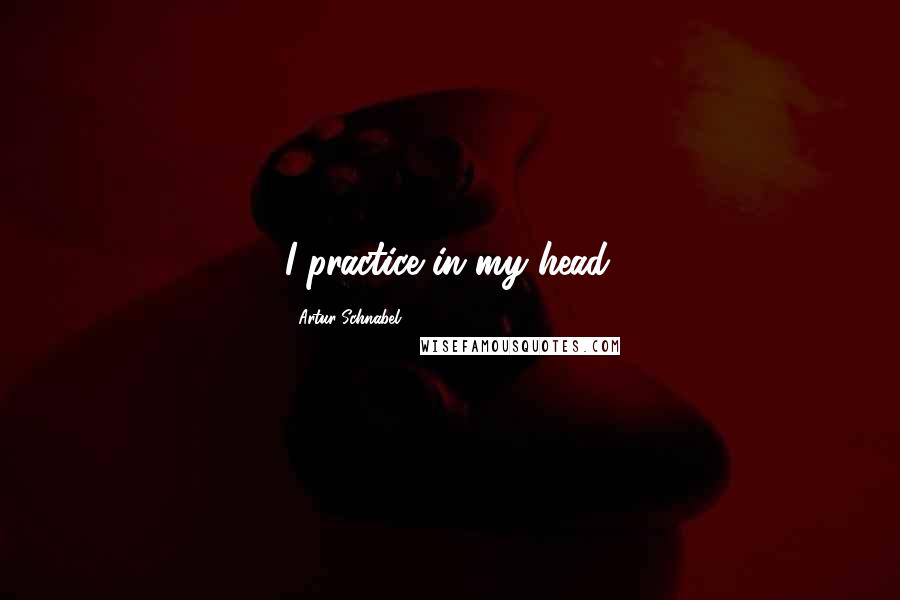 Artur Schnabel Quotes: I practice in my head.