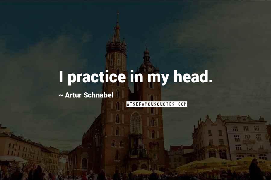 Artur Schnabel Quotes: I practice in my head.