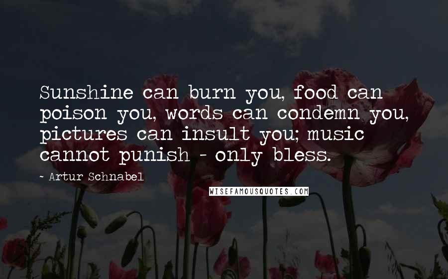 Artur Schnabel Quotes: Sunshine can burn you, food can poison you, words can condemn you, pictures can insult you; music cannot punish - only bless.