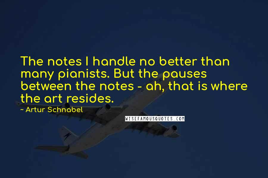 Artur Schnabel Quotes: The notes I handle no better than many pianists. But the pauses between the notes - ah, that is where the art resides.