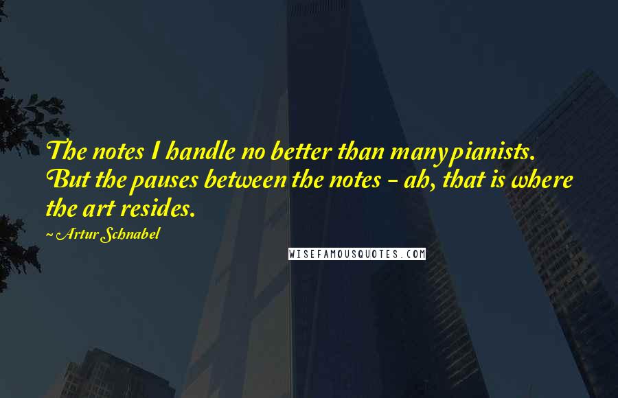 Artur Schnabel Quotes: The notes I handle no better than many pianists. But the pauses between the notes - ah, that is where the art resides.
