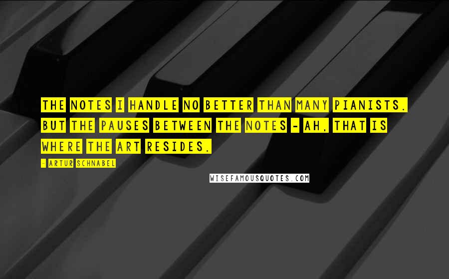 Artur Schnabel Quotes: The notes I handle no better than many pianists. But the pauses between the notes - ah, that is where the art resides.