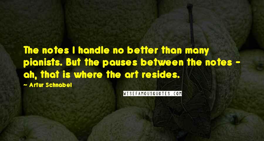 Artur Schnabel Quotes: The notes I handle no better than many pianists. But the pauses between the notes - ah, that is where the art resides.