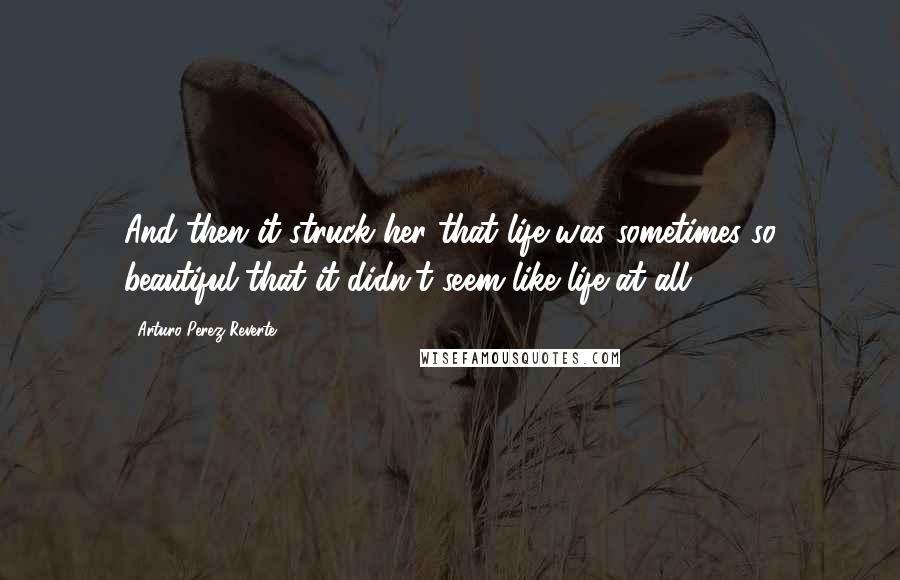 Arturo Perez-Reverte Quotes: And then it struck her that life was sometimes so beautiful that it didn't seem like life at all.