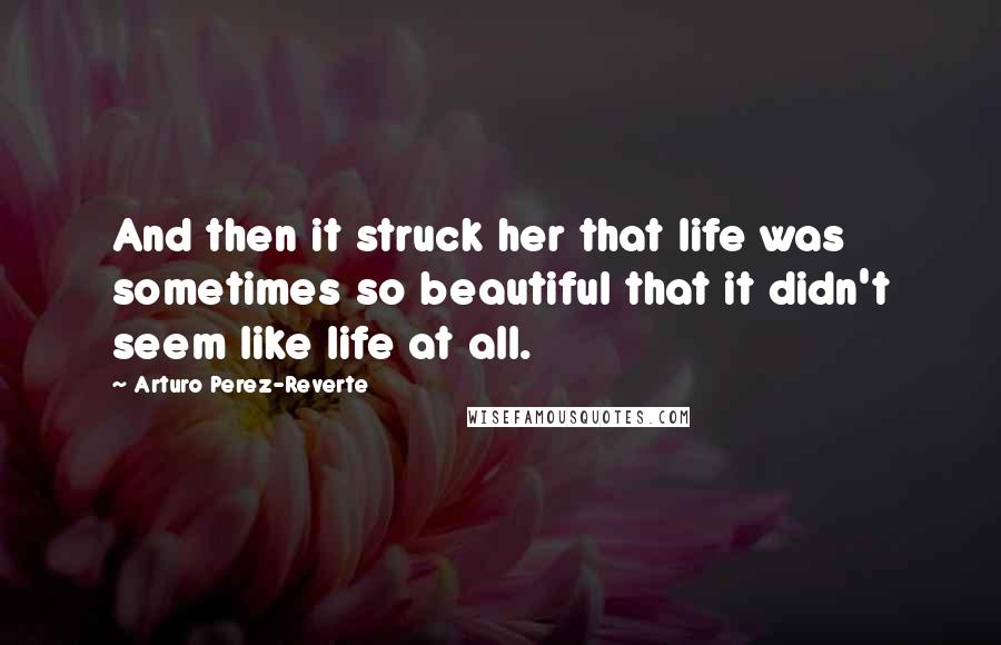 Arturo Perez-Reverte Quotes: And then it struck her that life was sometimes so beautiful that it didn't seem like life at all.