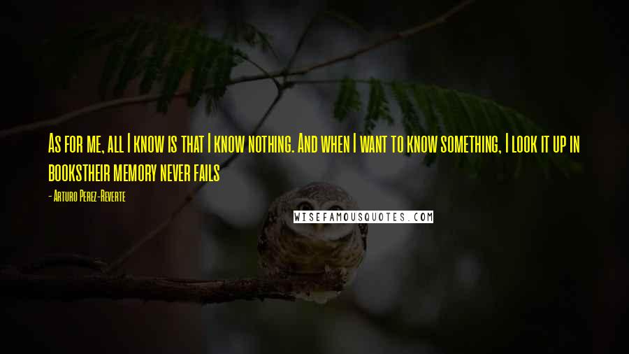 Arturo Perez-Reverte Quotes: As for me, all I know is that I know nothing. And when I want to know something, I look it up in bookstheir memory never fails