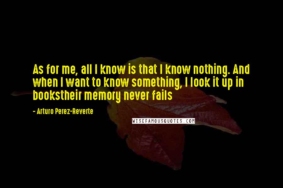 Arturo Perez-Reverte Quotes: As for me, all I know is that I know nothing. And when I want to know something, I look it up in bookstheir memory never fails