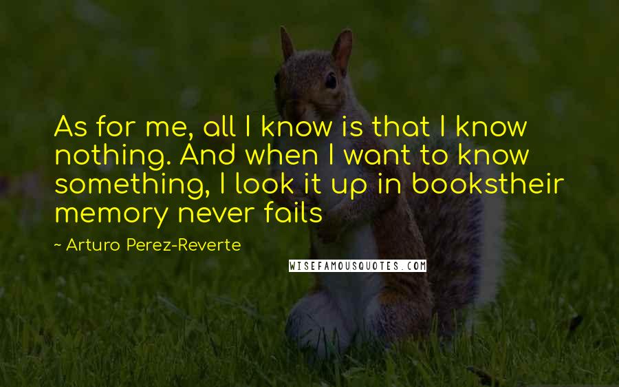 Arturo Perez-Reverte Quotes: As for me, all I know is that I know nothing. And when I want to know something, I look it up in bookstheir memory never fails