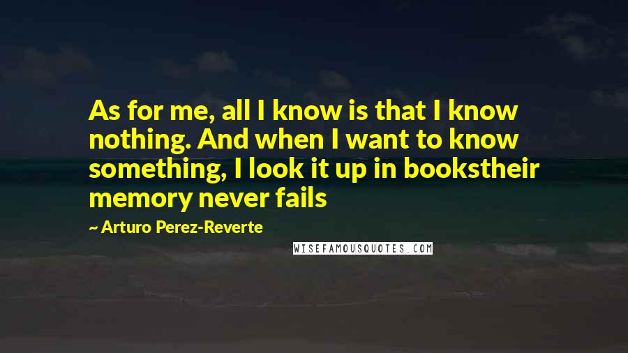 Arturo Perez-Reverte Quotes: As for me, all I know is that I know nothing. And when I want to know something, I look it up in bookstheir memory never fails