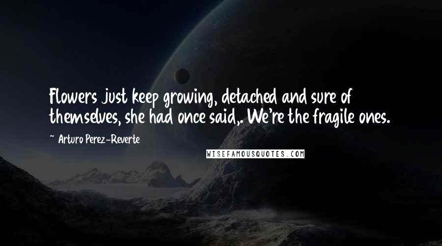 Arturo Perez-Reverte Quotes: Flowers just keep growing, detached and sure of themselves, she had once said,. We're the fragile ones.