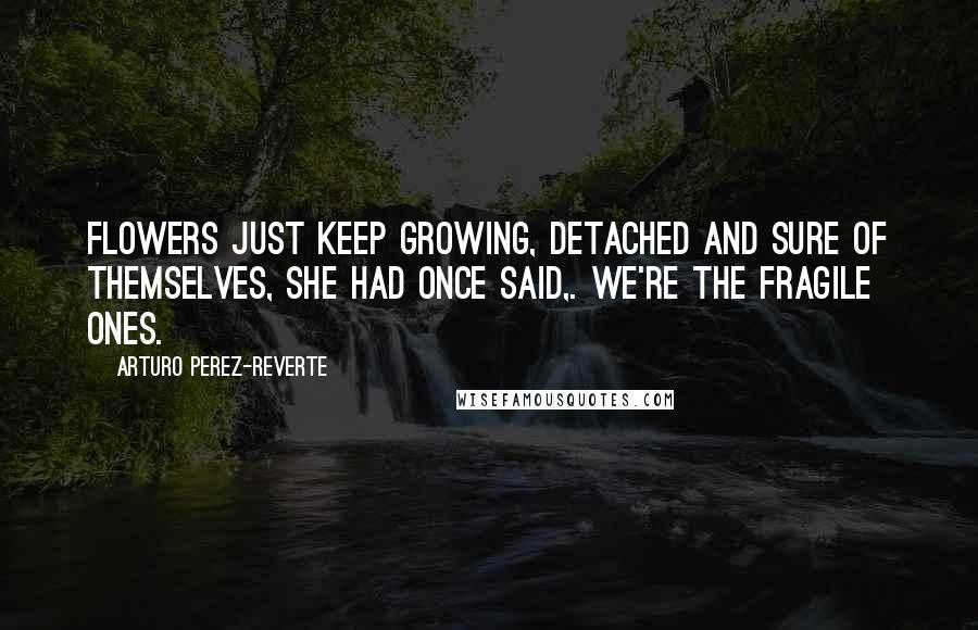Arturo Perez-Reverte Quotes: Flowers just keep growing, detached and sure of themselves, she had once said,. We're the fragile ones.