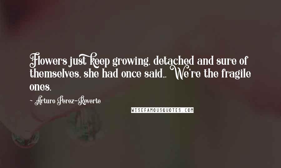 Arturo Perez-Reverte Quotes: Flowers just keep growing, detached and sure of themselves, she had once said,. We're the fragile ones.