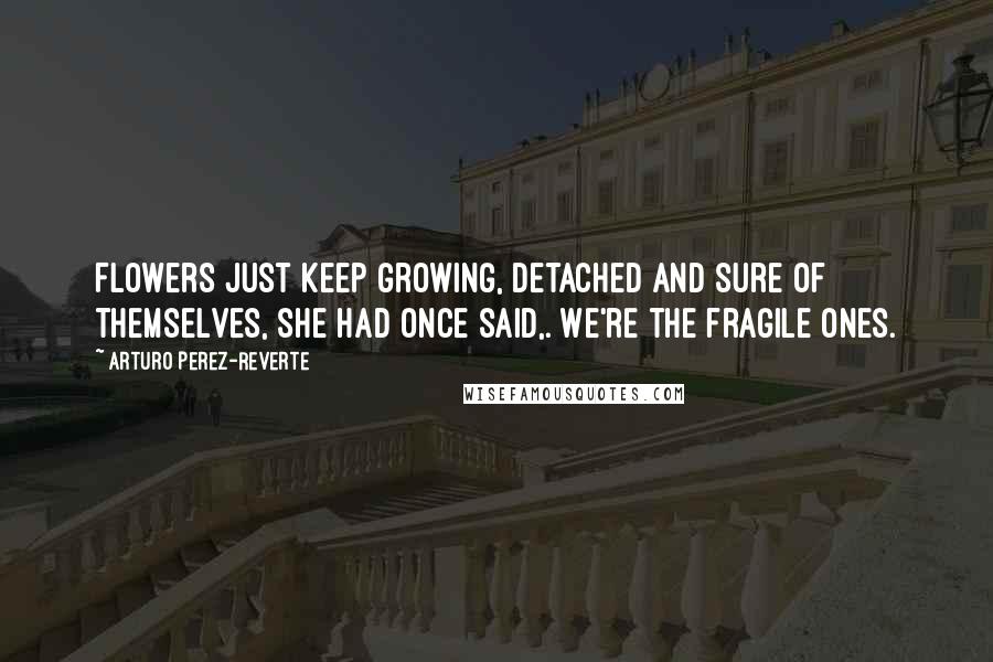 Arturo Perez-Reverte Quotes: Flowers just keep growing, detached and sure of themselves, she had once said,. We're the fragile ones.