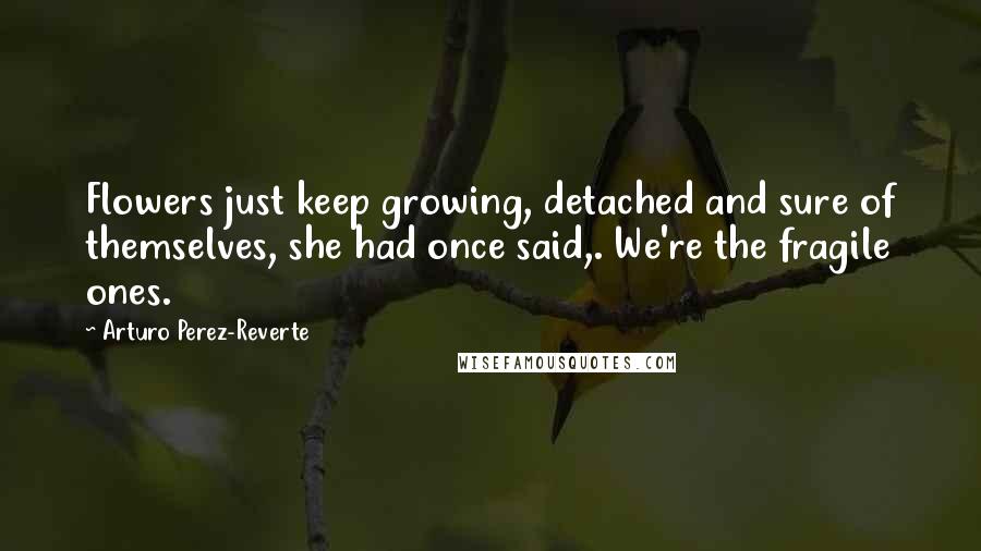 Arturo Perez-Reverte Quotes: Flowers just keep growing, detached and sure of themselves, she had once said,. We're the fragile ones.