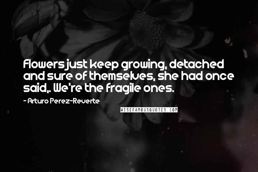 Arturo Perez-Reverte Quotes: Flowers just keep growing, detached and sure of themselves, she had once said,. We're the fragile ones.