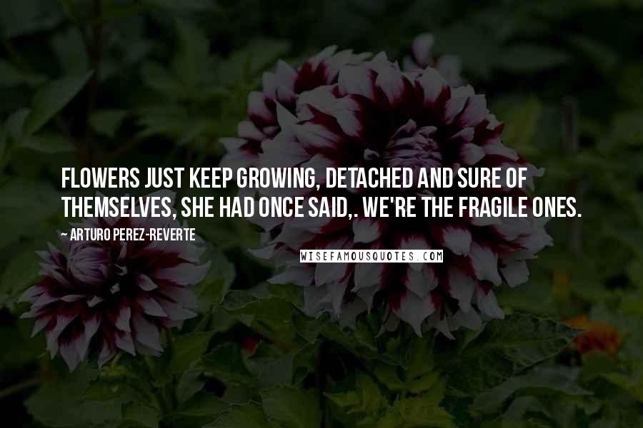 Arturo Perez-Reverte Quotes: Flowers just keep growing, detached and sure of themselves, she had once said,. We're the fragile ones.