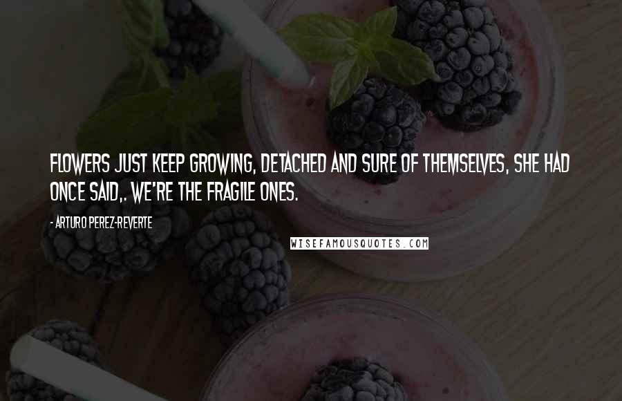 Arturo Perez-Reverte Quotes: Flowers just keep growing, detached and sure of themselves, she had once said,. We're the fragile ones.