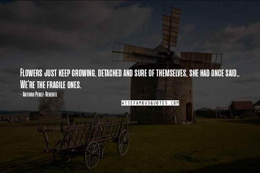 Arturo Perez-Reverte Quotes: Flowers just keep growing, detached and sure of themselves, she had once said,. We're the fragile ones.