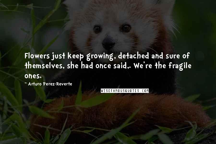 Arturo Perez-Reverte Quotes: Flowers just keep growing, detached and sure of themselves, she had once said,. We're the fragile ones.