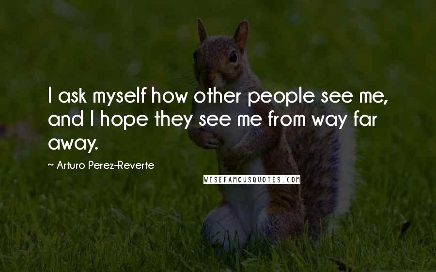Arturo Perez-Reverte Quotes: I ask myself how other people see me, and I hope they see me from way far away.