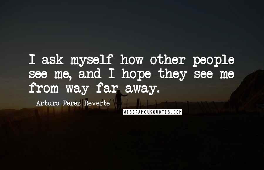 Arturo Perez-Reverte Quotes: I ask myself how other people see me, and I hope they see me from way far away.