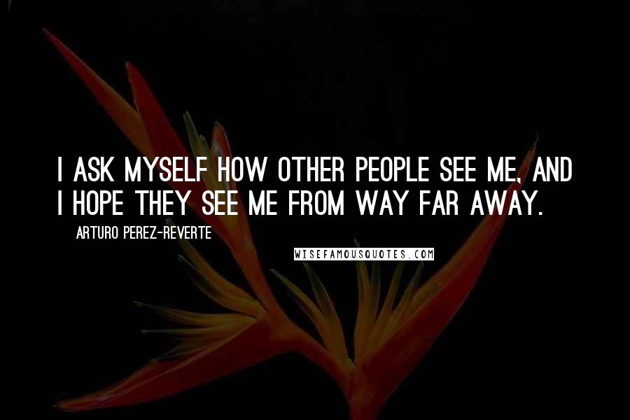 Arturo Perez-Reverte Quotes: I ask myself how other people see me, and I hope they see me from way far away.